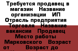 Требуется продавец в магазин › Название организации ­ ИП › Отрасль предприятия ­ Торговля › Название вакансии ­ Продавец › Место работы ­ Марковского › Возраст от ­ 25 › Возраст до ­ 50 - Красноярский край Работа » Вакансии   . Красноярский край